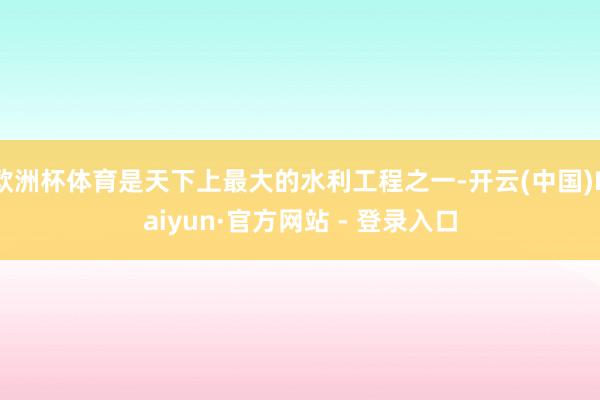 欧洲杯体育是天下上最大的水利工程之一-开云(中国)Kaiyun·官方网站 - 登录入口