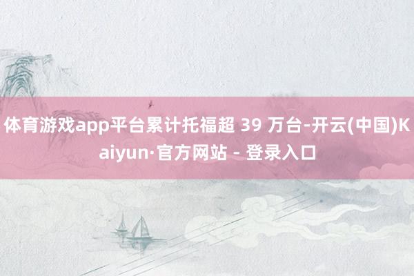 体育游戏app平台累计托福超 39 万台-开云(中国)Kaiyun·官方网站 - 登录入口