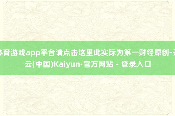 体育游戏app平台请点击这里此实际为第一财经原创-开云(中国)Kaiyun·官方网站 - 登录入口