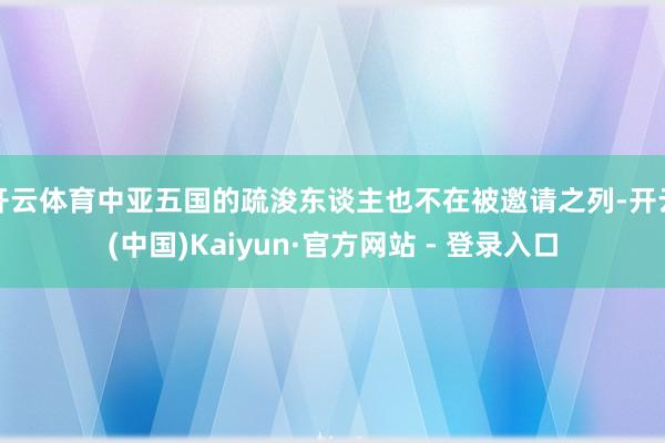开云体育中亚五国的疏浚东谈主也不在被邀请之列-开云(中国)Kaiyun·官方网站 - 登录入口