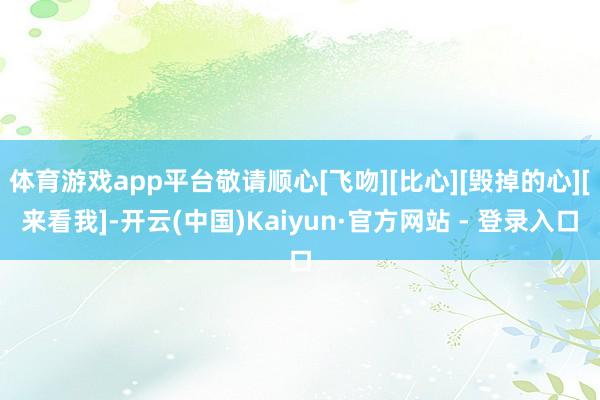 体育游戏app平台敬请顺心[飞吻][比心][毁掉的心][来看我]-开云(中国)Kaiyun·官方网站 - 登录入口